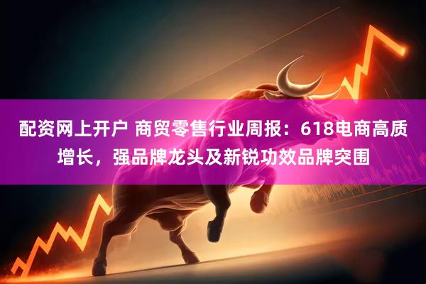 配资网上开户 商贸零售行业周报：618电商高质增长，强品牌龙头及新锐功效品牌突围