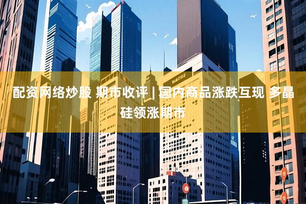 配资网络炒股 期市收评 | 国内商品涨跌互现 多晶硅领涨期市
