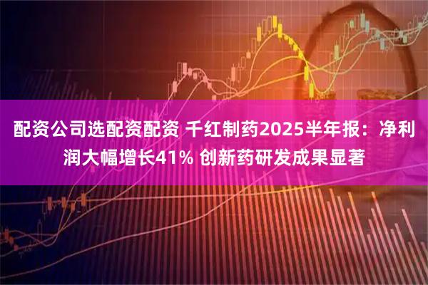 配资公司选配资配资 千红制药2025半年报：净利润大幅增长41% 创新药研发成果显著
