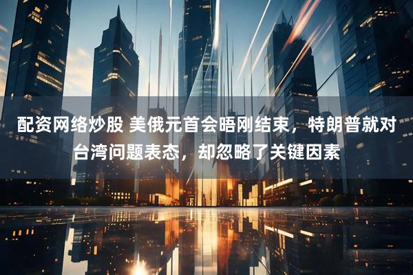 配资网络炒股 美俄元首会晤刚结束，特朗普就对台湾问题表态，却忽略了关键因素