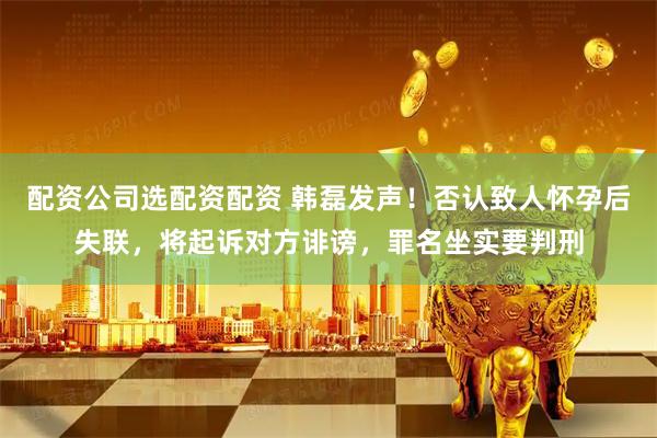 配资公司选配资配资 韩磊发声！否认致人怀孕后失联，将起诉对方诽谤，罪名坐实要判刑