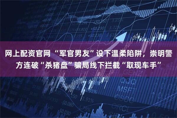 网上配资官网 “军官男友”设下温柔陷阱，崇明警方连破“杀猪盘”骗局线下拦截“取现车手”