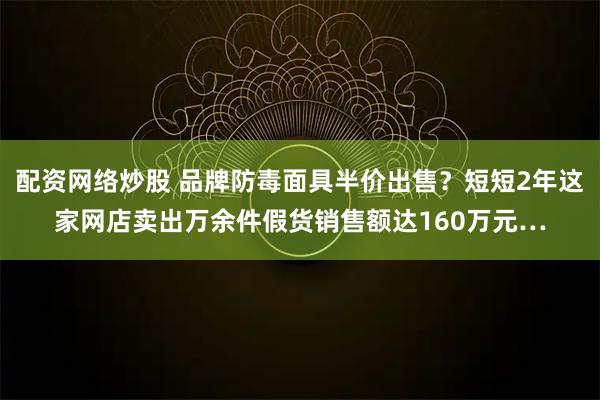 配资网络炒股 品牌防毒面具半价出售？短短2年这家网店卖出万余件假货销售额达160万元…