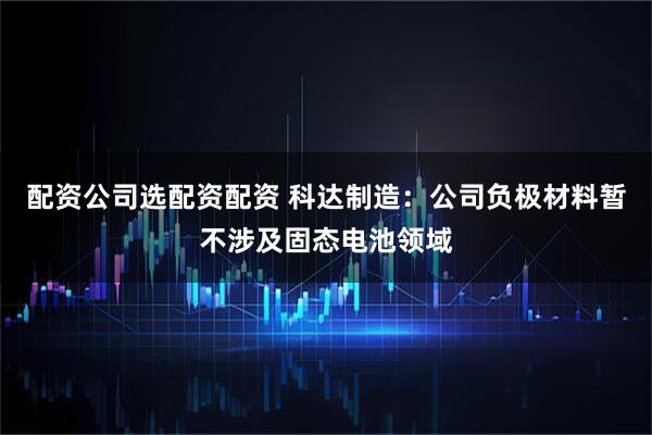 配资公司选配资配资 科达制造：公司负极材料暂不涉及固态电池领域