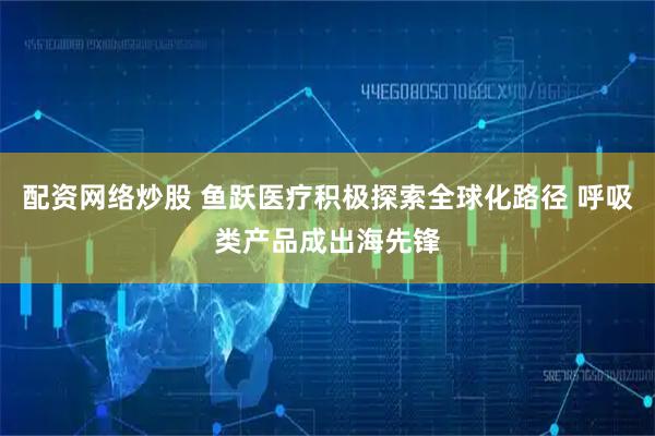 配资网络炒股 鱼跃医疗积极探索全球化路径 呼吸类产品成出海先锋