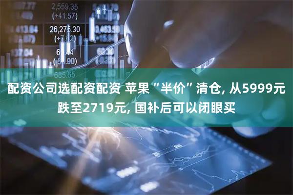 配资公司选配资配资 苹果“半价”清仓, 从5999元跌至2719元, 国补后可以闭眼买