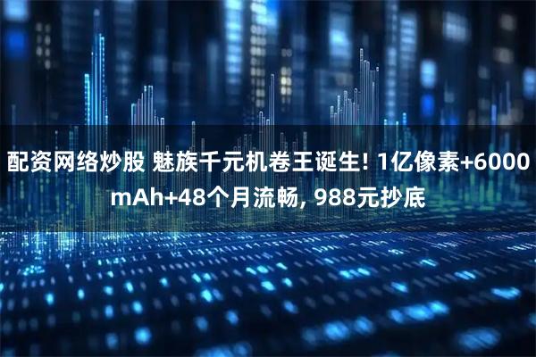 配资网络炒股 魅族千元机卷王诞生! 1亿像素+6000mAh+48个月流畅, 988元抄底