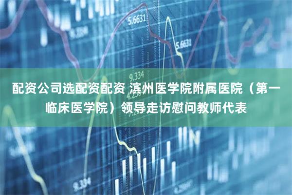 配资公司选配资配资 滨州医学院附属医院（第一临床医学院）领导走访慰问教师代表
