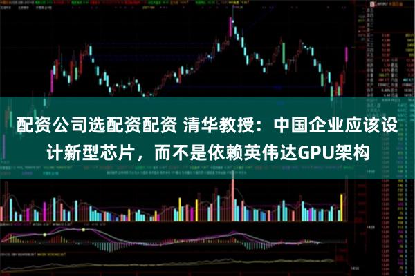 配资公司选配资配资 清华教授：中国企业应该设计新型芯片，而不是依赖英伟达GPU架构