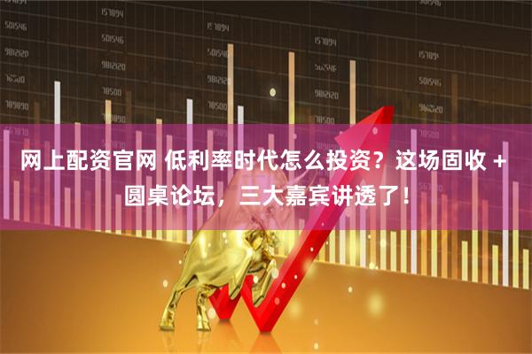 网上配资官网 低利率时代怎么投资？这场固收 + 圆桌论坛，三大嘉宾讲透了！