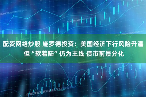 配资网络炒股 施罗德投资：美国经济下行风险升温 但“软着陆”仍为主线 债市前景分化