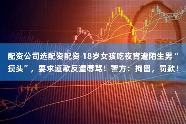 配资公司选配资配资 18岁女孩吃夜宵遭陌生男“摸头”，要求道歉反遭辱骂！警方：拘留，罚款！