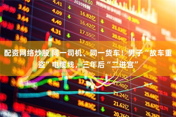 配资网络炒股 同一司机、同一货车！男子“故车重盗”电缆线，三年后“二进宫”