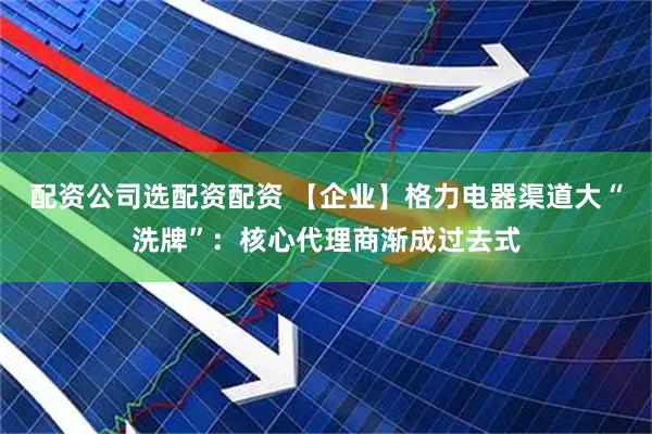 配资公司选配资配资 【企业】格力电器渠道大“洗牌”：核心代理商渐成过去式
