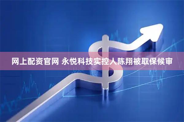 网上配资官网 永悦科技实控人陈翔被取保候审