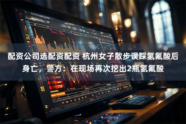 配资公司选配资配资 杭州女子散步误踩氢氟酸后身亡，警方：在现场再次挖出2瓶氢氟酸
