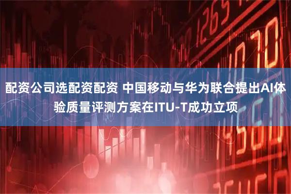 配资公司选配资配资 中国移动与华为联合提出AI体验质量评测方案在ITU-T成功立项