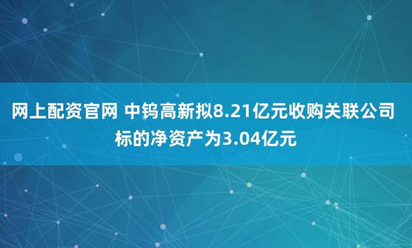 网上配资官网 中钨高新拟8.21亿元收购关联公司 标的净资产为3.04亿元