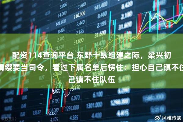 配资114查询平台 东野十纵组建之际，梁兴初主动请缨要当司令，看过下属名单后愣住：担心自己镇不住队伍