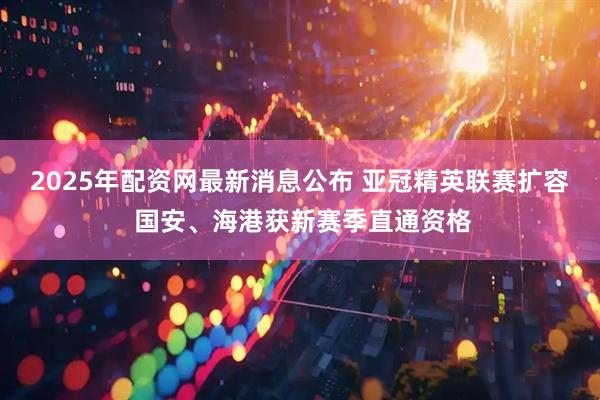 2025年配资网最新消息公布 亚冠精英联赛扩容 国安、海港获新赛季直通资格