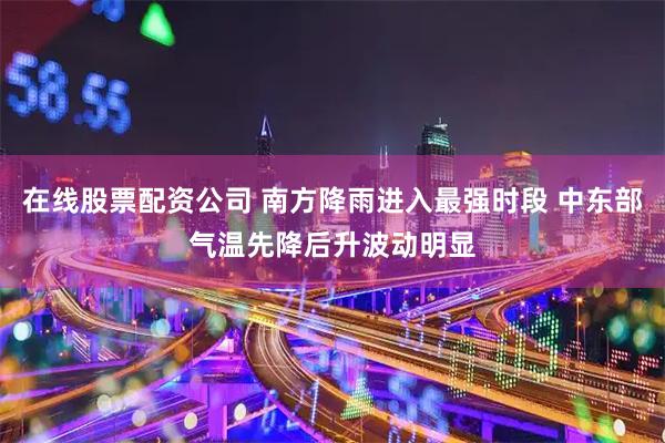 在线股票配资公司 南方降雨进入最强时段 中东部气温先降后升波动明显